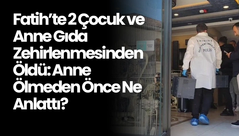 Fatih’te 2 Çocuk ve Anne Gıda Zehirlenmesinden Öldü: Anne Ölmeden Önce Ne Anlattı?