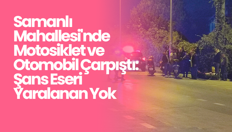 Samanlı Mahallesi’nde Motosiklet ve Otomobil Çarpıştı: Şans Eseri Yaralanan Yok